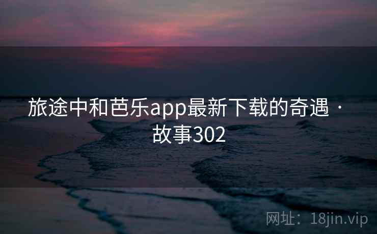 旅途中和芭乐app最新下载的奇遇 · 故事302