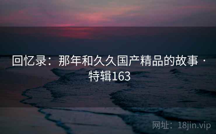 回忆录:那年和久久国产精品的故事 · 特辑163 回忆录:那年和久久国产精品的故事 · 特辑163