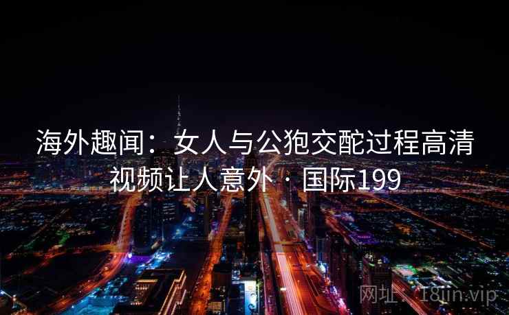 海外趣闻:女人与公狍交酡过程高清视频让人意外 · 国际199 海外趣闻:女人与公狍交酡过程高清视频让人意外 · 国际199