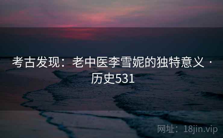 考古发现:老中医李雪妮的独特意义 · 历史531 考古发现:老中医李雪妮的独特意义 · 历史531