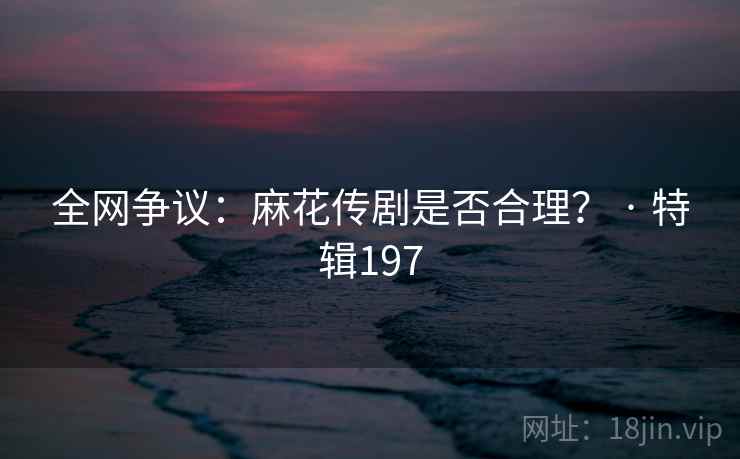 全网争议:麻花传剧是否合理? · 特辑197 全网争议:麻花传剧是否合理? · 特辑197