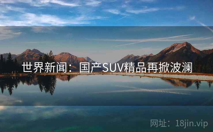 世界新闻:国产SUV精品再掀波澜 世界新闻:国产SUV精品再掀波澜