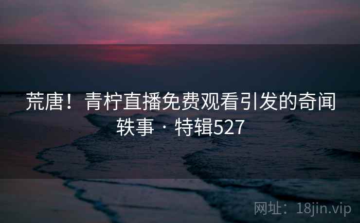 荒唐!青柠直播免费观看引发的奇闻轶事 · 特辑527 荒唐!青柠直播免费观看引发的奇闻轶事 · 特辑527