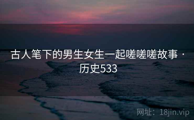 古人笔下的男生女生一起嗟嗟嗟故事 · 历史533 古人笔下的男生女生一起嗟嗟嗟故事 · 历史533