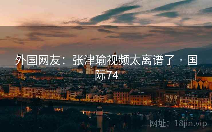 外国网友:张津瑜视频太离谱了 · 国际74 外国网友:张津瑜视频太离谱了 · 国际74