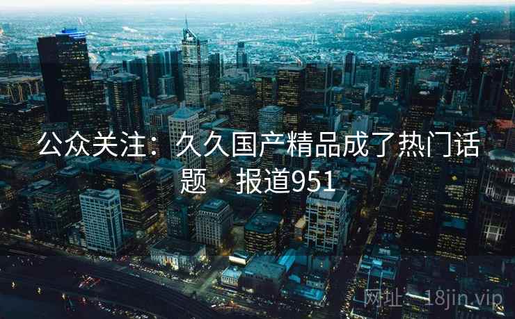 公众关注:久久国产精品成了热门话题 · 报道951 公众关注:久久国产精品成了热门话题 · 报道951
