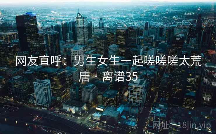 网友直呼:男生女生一起嗟嗟嗟太荒唐 · 离谱35 网友直呼:男生女生一起嗟嗟嗟太荒唐 · 离谱35