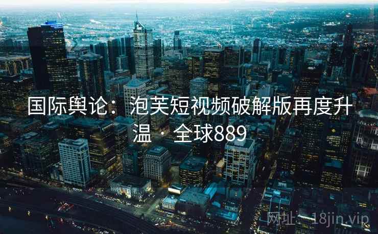 国际舆论:泡芙短视频破解版再度升温 · 全球889 国际舆论:泡芙短视频破解版再度升温 · 全球889