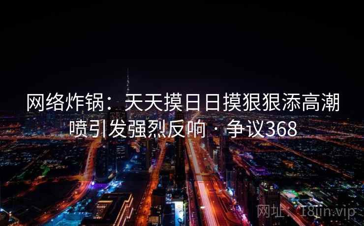 网络炸锅:天天摸日日摸狠狠添高潮喷引发强烈反响 · 争议368 网络炸锅:天天摸日日摸狠狠添高潮喷引发强烈反响 · 争议368